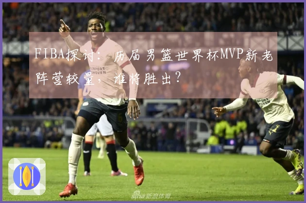FIBA探讨：历届男篮世界杯MVP新老阵营较量，谁将胜出？