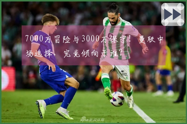 7000万冒险与3000万保守！曼联中场选择，究竟倾向于谁？