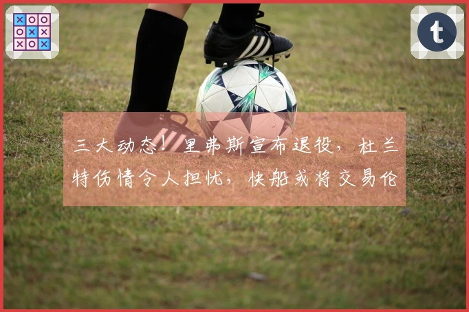 三大动态！里弗斯宣布退役，杜兰特伤情令人担忧，快船或将交易伦纳德