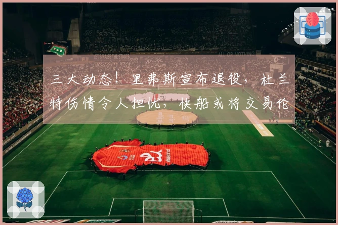 三大动态！里弗斯宣布退役，杜兰特伤情令人担忧，快船或将交易伦纳德