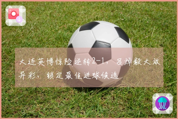 大连英博惊险逆转2-1，吕焯毅大放异彩，锁定最佳进球候选