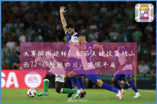 决赛瞬间逆转！张茹关键投篮助山西72-70险胜四川，实现平局