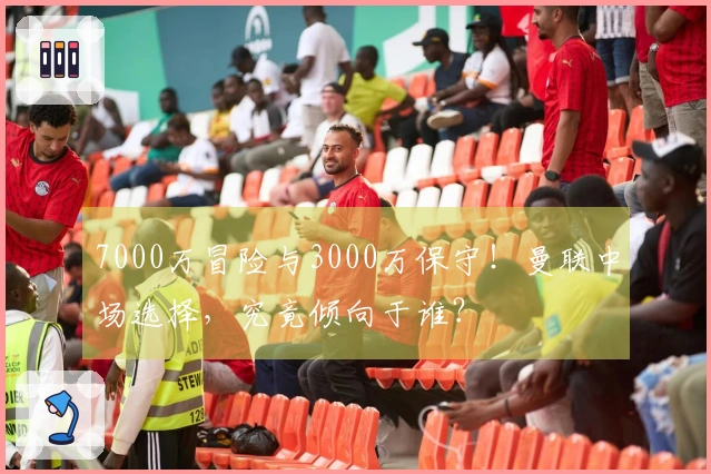 7000万冒险与3000万保守！曼联中场选择，究竟倾向于谁？
