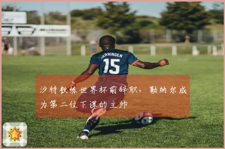 沙特教练世界杯前辞职，勒纳尔成为第二位下课的主帅