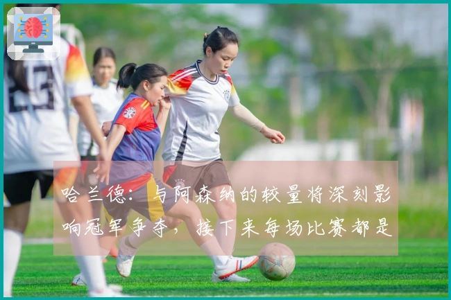 哈兰德：与阿森纳的较量将深刻影响冠军争夺，接下来每场比赛都是“决战”
