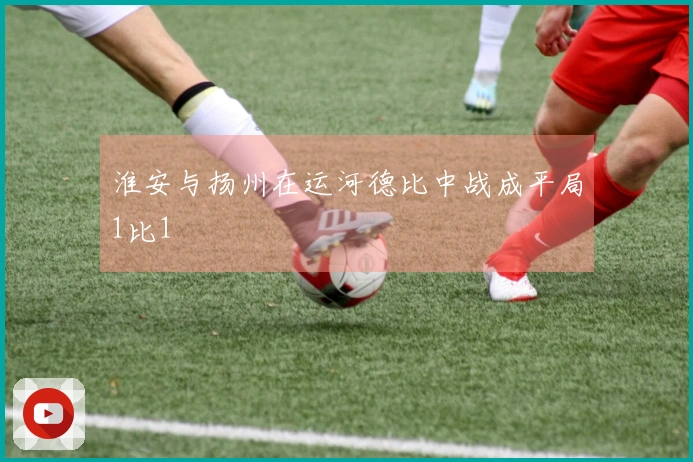 淮安与扬州在运河德比中战成平局1比1