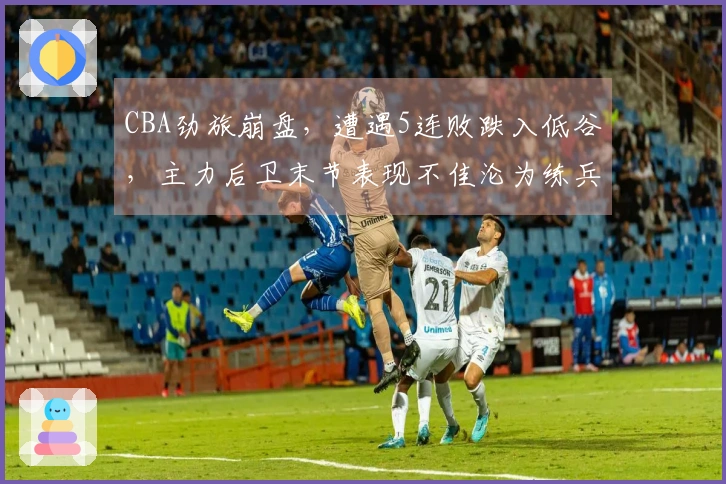 CBA劲旅崩盘，遭遇5连败跌入低谷，主力后卫末节表现不佳沦为练兵工具