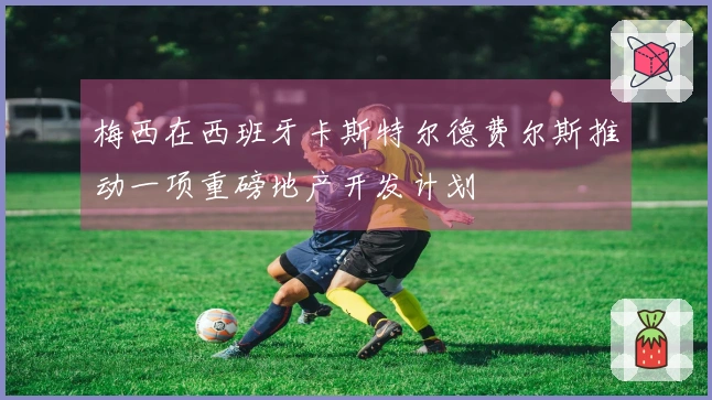 梅西在西班牙卡斯特尔德费尔斯推动一项重磅地产开发计划