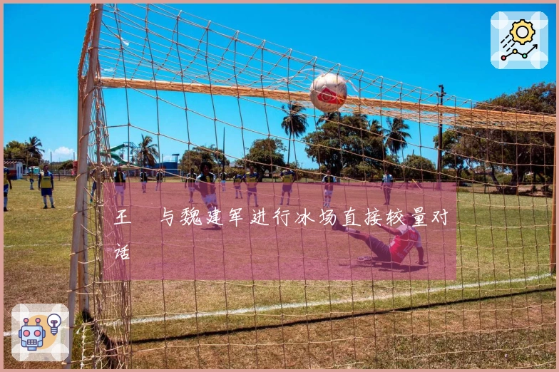 王濛与魏建军进行冰场直接较量对话