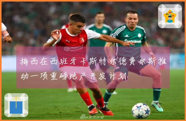 梅西在西班牙卡斯特尔德费尔斯推动一项重磅地产开发计划