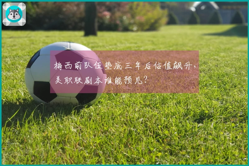 梅西前队伍垫底三年后估值飙升，美职联剧本谁能预见？