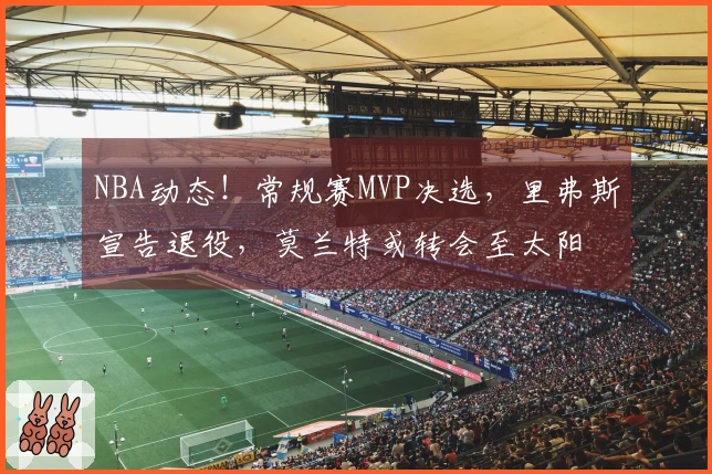 NBA动态！常规赛MVP决选，里弗斯宣告退役，莫兰特或转会至太阳