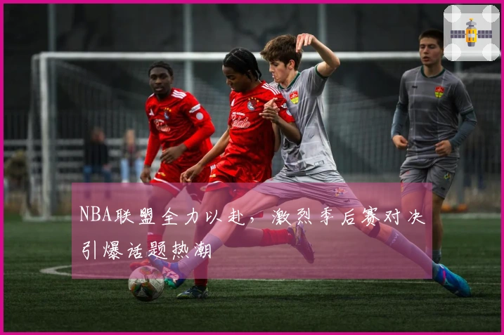 NBA联盟全力以赴，激烈季后赛对决引爆话题热潮
