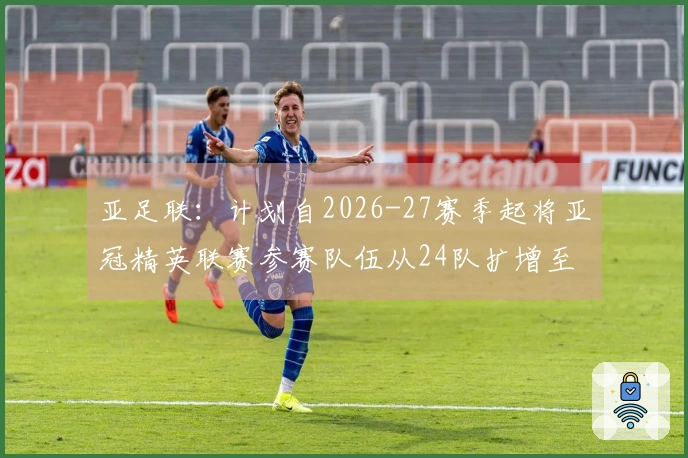亚足联：计划自2026-27赛季起将亚冠精英联赛参赛队伍从24队扩增至32队