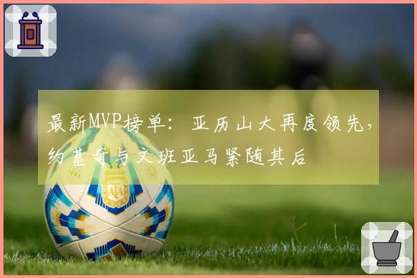 最新MVP榜单：亚历山大再度领先，约基奇与文班亚马紧随其后