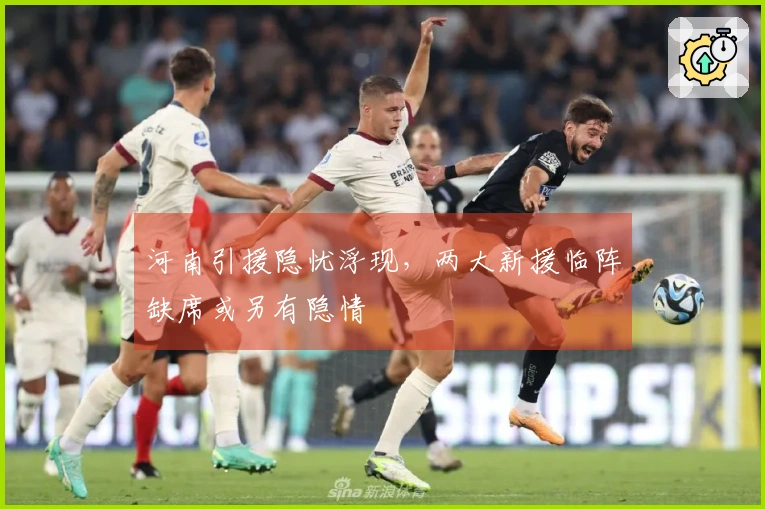 河南引援隐忧浮现，两大新援临阵缺席或另有隐情