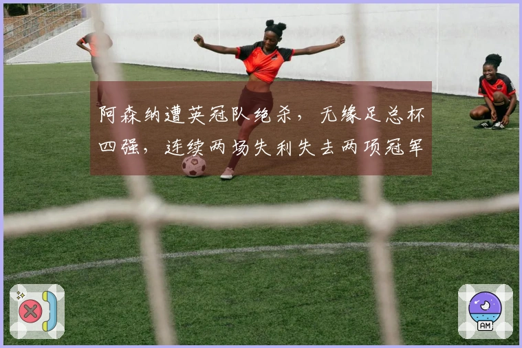 阿森纳遭英冠队绝杀，无缘足总杯四强，连续两场失利失去两项冠军资格
