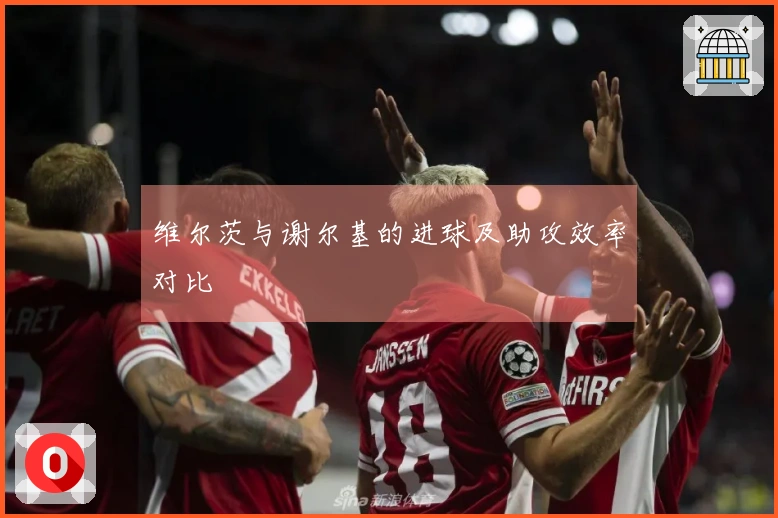 维尔茨与谢尔基的进球及助攻效率对比