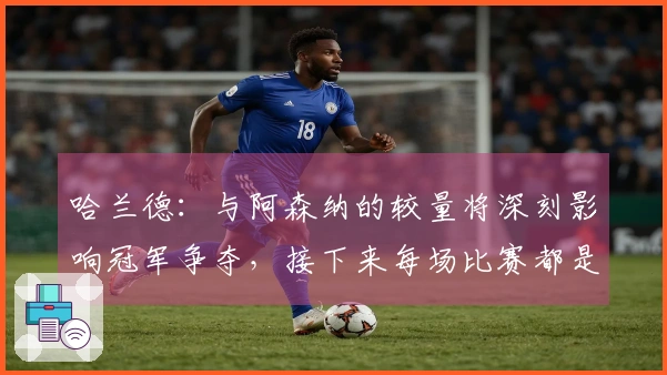 哈兰德：与阿森纳的较量将深刻影响冠军争夺，接下来每场比赛都是“决战”