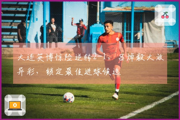 大连英博惊险逆转2-1，吕焯毅大放异彩，锁定最佳进球候选